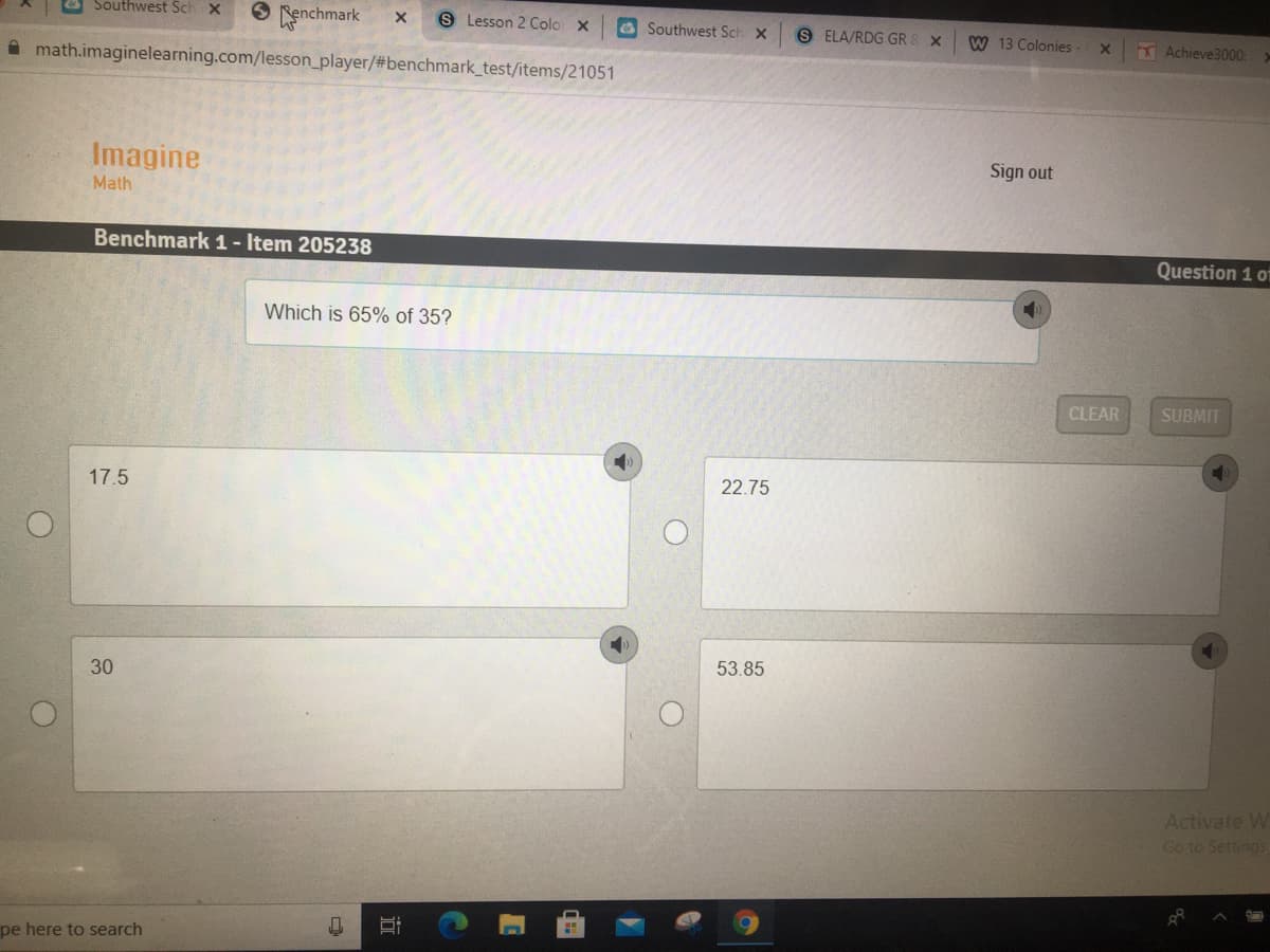 & Southwest Sch X
O enchmark
A math.imaginelearning.com/lesson_player/#benchmark_test/items/21051
S Lesson 2 Colo x
a Southwest Sch X
S ELA/RDG GR
W 13 Colonies
EAchieve3000:
Imagine
Sign out
Math
Benchmark 1- Item 205238
Question 1 of
Which is 65% of 35?
CLEAR
SUBMIT
17.5
22.75
30
53.85
Activate W
Go to Settings
pe here to search
