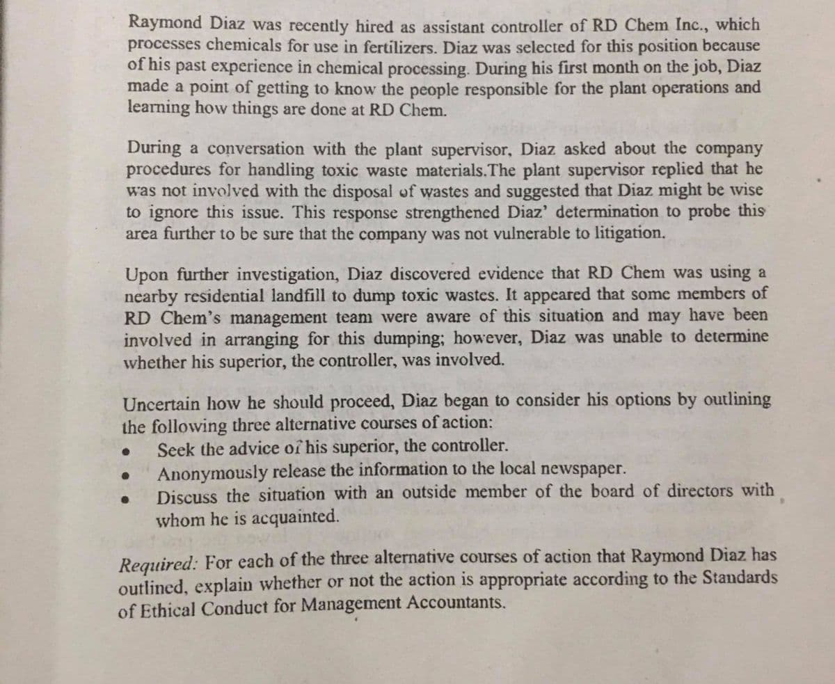 Raymond Diaz was recently hired as assistant controller of RD Chem Inc., which
processes chemicals for use in fertilizers. Diaz was selected for this position because
of his past experience in chemical processing. During his first month on the job, Diaz
made a point of getting to know the people responsible for the plant operations and
learning how things are done at RD Chem.
During a conversation with the plant supervisor, Diaz asked about the company
procedures for handling toxic waste materials.The plant supervisor replied that he
was not involved with the disposal of wastes and suggested that Diaz might be wise
to ignore this issue. This response strengthened Diaz' determination to probe this
area further to be sure that the company was not vulnerable to litigation.
Upon further investigation, Diaz discovered evidence that RD Chem was using a
nearby residential landfill to dump toxic wastes. It appeared that some members of
RD Chem's management team were aware of this situation and may have been
involved in arranging for this dumping; however, Diaz was unable to determine
whether his superior, the controller, was involved.
Uncertain how he should proceed, Diaz began to consider his options by outlining
the following three alternative courses of action:
Seek the advice of his superior, the controller.
Anonymously release the information to the local newspaper.
Discuss the situation with an outside member of the board of directors with
whom he is acquainted.
Required: For each of the three alternative courses of action that Raymond Diaz has
outlined, explain whether or not the action is appropriate according to the Standards
of Ethical Conduct for Management Accountants.
