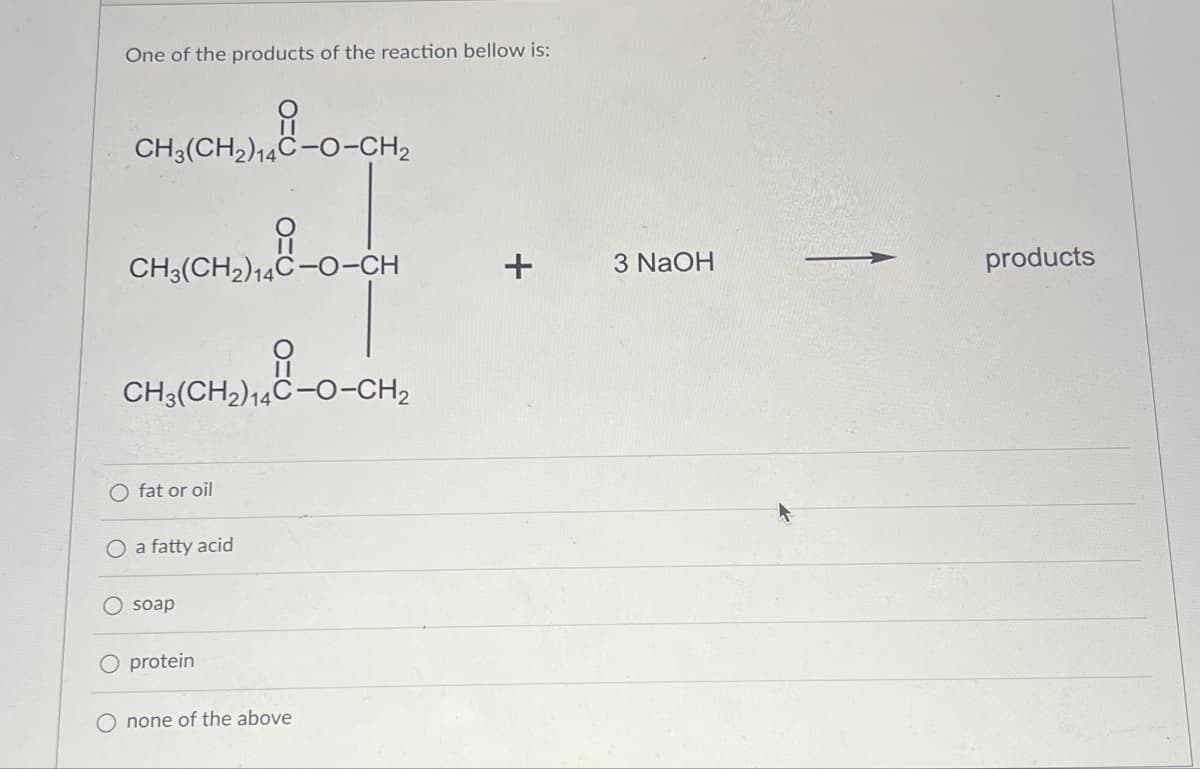 One of the products of the reaction bellow is:
유
CH3(CH2)14C-O-CH2
유
CH3(CH2)14C-O-CH
CH3(CH2)14C-O-CH2
O fat or oil
O a fatty acid
soap
O protein
O none of the above
+
3 NaOH
products