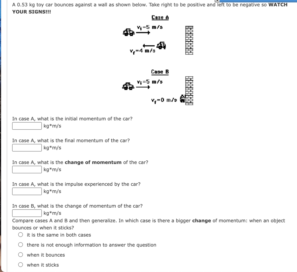 A 0.53 kg toy car bounces against a wall as shown below. Take right to be positive and left to be negative so WATCH
YOUR SIGNS!!!
Сазе А
Yi=5 m/s
=4 m/s
Case B
Yi=5 m/s
Y,=0 m/s
In case A, what is the initial momentum of the car?
kg*m/s
In case A, what is the final momentum of the car?
kg*m/s
In case A, what is the change of momentum of the car?
kg*m/s
In case A, what is the impulse experienced by the car?
kg*m/s
In case B, what is the change of momentum of the car?
kg*m/s
Compare cases A and B and then generalize. In which case is there a bigger change of momentum: when an object
bounces or when it sticks?
O it is the same in both cases
there is not enough information to answer the question
when it bounces
when it sticks
