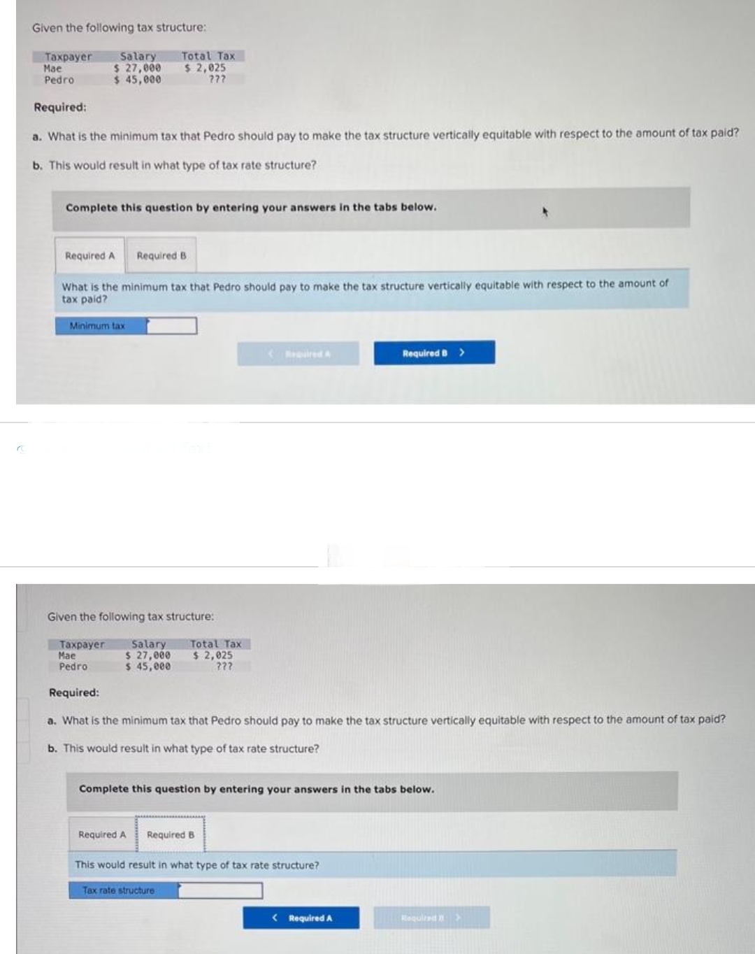 Given the following tax structure:
Taxpayer
Mae
Salary
$ 27,000
Pedro
$ 45,000
Required:
a. What is the minimum tax that Pedro should pay to make the tax structure vertically equitable with respect to the amount of tax paid?
b. This would result in what type of tax rate structure?
Complete this question by entering your answers in the tabs below.
Required A
Total Tax
$ 2,025
???
Minimum tax
Required B
What is the minimum tax that Pedro should pay to make the tax structure vertically equitable with respect to the amount of
tax paid?
Given the following tax structure:
Taxpayer Salary
Mae
$ 27,000
Pedro
$ 45,000
Total Tax
$ 2,025
???
Required:
a. What is the minimum tax that Pedro should pay to make the tax structure vertically equitable with respect to the amount of tax paid?
b. This would result in what type of tax rate structure?
Complete this question by entering your answers in the tabs below.
Required A Required B
Tax rate structure
This would result in what type of tax rate structure?
Required B
< Required A
>
Required >