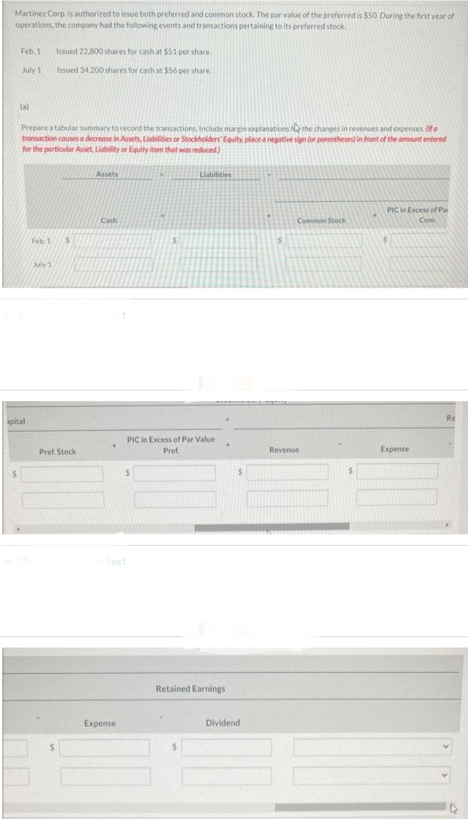 Martinez Corp, is authorized to issue both preferred and common stock. The par value of the preferred is $50. During the first year of
operations, the company had the following events and transactions pertaining to its preferred stock.
Feb. 1
$
July 1
(a)
apital
Prepare a tabular summary to record the transactions. Include margin explanations f the changes in revenues and expenses. (If a
transaction causes a decrease in Assets, Liabilities or Stockholders' Equity, place a negative sign (or parentheses) in front of the amount entered
for the particular Asset, Liability or Equity item that was reduced.)
Feb. 1
Issued 22,800 shares for cash at $51 per share.
Issued 34,200 shares for cash at $56 per share.
July 1
$
Pref. Stock
Assets
Cash
+
scribed Text
Expense
$
$
PIC in Excess of Par Value
Pref.
Liabilities
Retained Earnings
$
$
Dividend
S
Common Stock
Revenue.
PIC in Excess of Par
Com.
Expense
Re