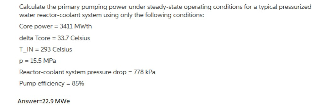 Calculate the primary pumping power under steady-state operating conditions for a typical pressurized
water reactor-coolant system using only the following conditions:
Core power = 3411 MWth
delta Tcore = 33.7 Celsius
T_IN= 293 Celsius
p = 15.5 MPa
Reactor-coolant system pressure drop = 778 kPa
Pump efficiency = 85%
Answer=22.9 MWe