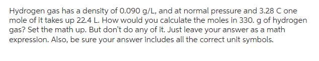 Hydrogen gas has a density of 0.090 g/L, and at normal pressure and 3.28 C one
mole of it takes up 22.4 L. How would you calculate the moles in 330. g of hydrogen
gas? Set the math up. But don't do any of it. Just leave your answer as a math
expression. Also, be sure your answer includes all the correct unit symbols.