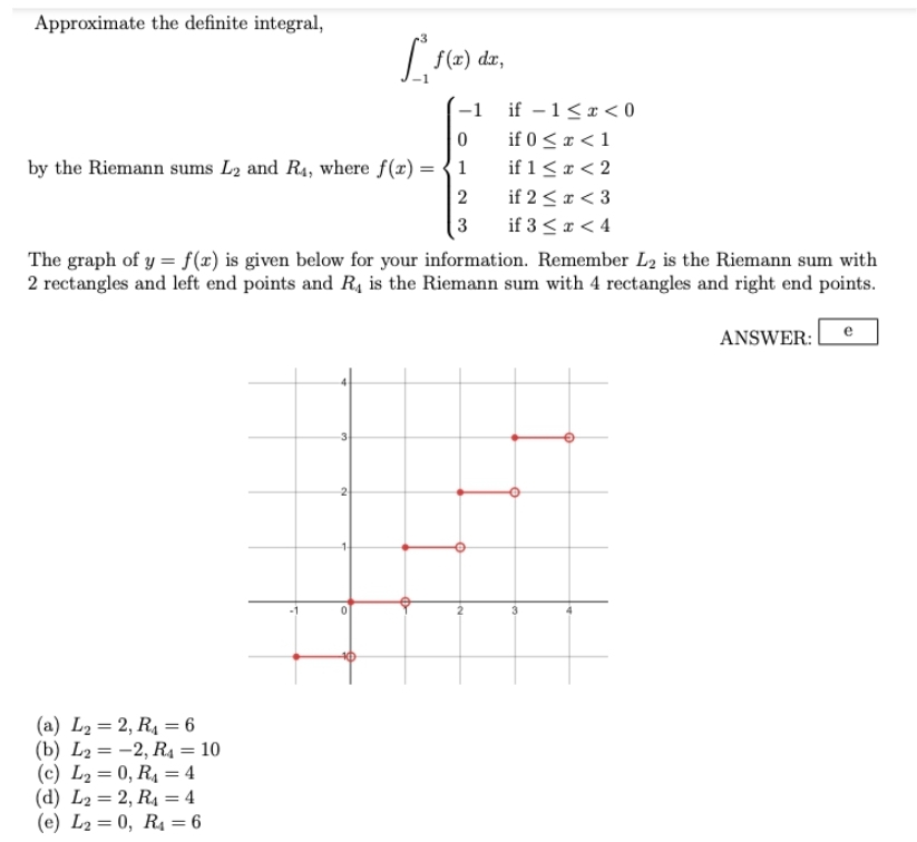 Approximate the definite integral,
if - 1<x<0
if 0 < x < 1
if 1 < x < 2
if 2 < x < 3
if 3 < x < 4
The graph of y = f(x) is given below for your information. Remember L₂ is the Riemann sum with
2 rectangles and left end points and R₁ is the Riemann sum with 4 rectangles and right end points.
ANSWER:
(a) L₂= 2, R₁ = 6
(b) L2 = -2, R₁ = 10
(c) L₂= 0, R₁ = 4
(d) L2= 2, R₁ = 4
(e) L₂= 0, R₁ = 6
-1
0
by the Riemann sums L2 and R4, where f(x) = { 1
2
3
3
[
2
f(x) dx,
0
e