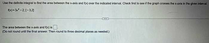 Use the definite integral to find the area between the x-axis and f(x) over the indicated interval. Check first to see if the graph crosses the x-axis in the given interval.
f(x)=3*-2, 1-3,2)
The area between the x-axis and f(x) is
(Do not round until the final answer. Then round to three decimal places as needed.)