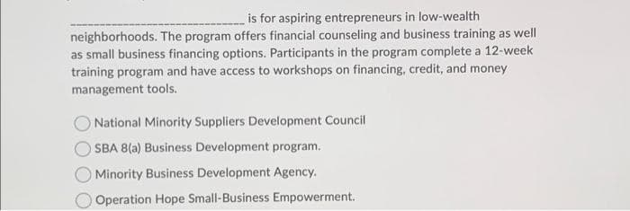 is for aspiring entrepreneurs in low-wealth
neighborhoods. The program offers financial counseling and business training as well
as small business financing options. Participants in the program complete a 12-week
training program and have access to workshops on financing, credit, and money
management tools.
National Minority Suppliers Development Council
SBA 8(a) Business Development program.
Minority Business Development Agency.
Operation Hope Small-Business Empowerment.