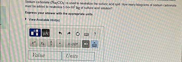 Sodium carbonate (Na2CO3) is used to neutralize the sulfuric acid spill. How many kilograms of sodium carbonate
must be added to neutralize 5.04x103 kg of sulfuric acid solution?
Express your answer with the appropriate units.
▸ View Available Hint(s)
HA
xa Xb
Value
an
داد
O
X-10n
Units
259
X
?
個
Rewi