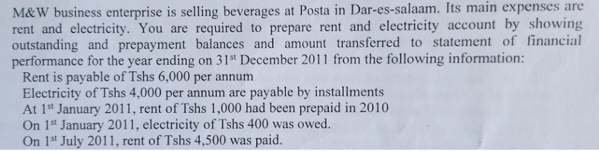 M&W business enterprise is selling beverages at Posta in Dar-es-salaam. Its main expenses are
rent and electricity. You are required to prepare rent and electricity account by showing
outstanding and prepayment balances and amount transferred to statement of financial
performance for the year ending on 31st December 2011 from the following information:
Rent is payable of Tshs 6,000 per annum
Electricity of Tshs 4,000 per annum are payable by installments
At 1st January 2011, rent of Tshs 1,000 had been prepaid in 2010
On 1st January 2011, electricity of Tshs 400 was owed.
On 1st July 2011, rent of Tshs 4,500 was paid.