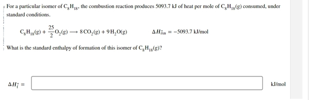 For a particular isomer of Cg H₁g, the combustion reaction produces 5093.7 kJ of heat per mole of Cg H₁g (g) consumed, under
standard conditions.
25
CH,8(g) + 2/0₂ (g) - 8 CO₂(g) + 9H₂O(g)
What is the standard enthalpy of formation of this isomer of Cg H₁g(g)?
AH; =
AH = -5093.7 kJ/mol
kJ/mol