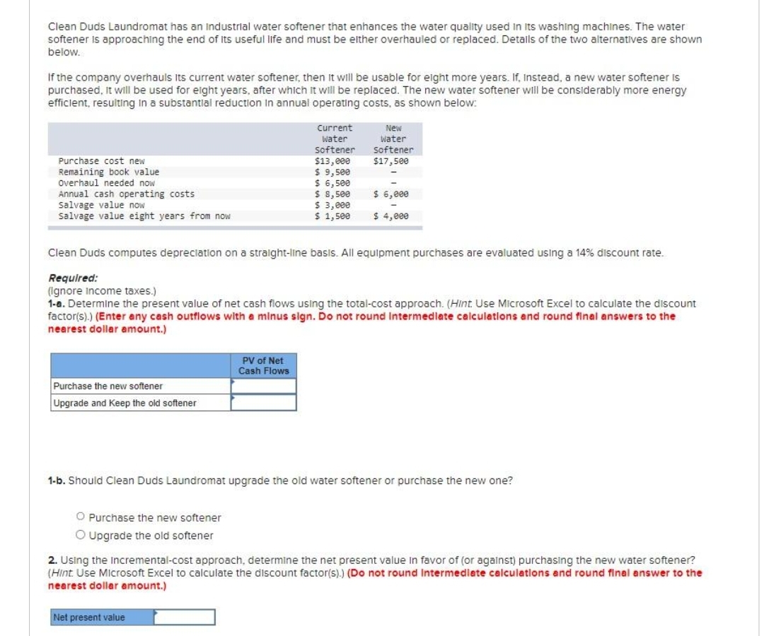 Clean Duds Laundromat has an Industrial water softener that enhances the water quality used in its washing machines. The water
softener is approaching the end of its useful life and must be either overhauled or replaced. Details of the two alternatives are shown
below.
If the company overhauls Its current water softener, then it will be usable for eight more years. If, Instead, a new water softener is
purchased, it will be used for eight years, after which it will be replaced. The new water softener will be considerably more energy
efficient, resulting in a substantial reduction in annual operating costs, as shown below:
Purchase cost new
Remaining book value
Overhaul needed now
Annual cash operating costs
Salvage value now
Salvage value eight years from now
Purchase the new softener
Upgrade and Keep the old softener
Clean Duds computes depreciation on a straight-line basis. All equipment purchases are evaluated using a 14% discount rate.
Required:
(Ignore Income taxes.)
1-a. Determine the present value of net cash flows using the total-cost approach. (Hint: Use Microsoft Excel to calculate the discount
factor(s).) (Enter any cash outflows with a minus sign. Do not round Intermediate calculations and round final answers to the
nearest dollar amount.)
O Purchase the new softener
O Upgrade the old softener
Current
Water
Softener
$13,000
$ 9,500
$ 6,500
$ 8,500
$ 3,000
$ 1,500
PV of Net
Cash Flows
New
Water
Softener
$17,500
Net present value
$ 6,000
$ 4,000
1-b. Should Clean Duds Laundromat upgrade the old water softener or purchase the new one?
2. Using the incremental-cost approach, determine the net present value in favor of (or against) purchasing the new water softener?
(Hint: Use Microsoft Excel to calculate the discount factor(s).) (Do not round Intermediate calculations and round final answer to the
nearest dollar amount.)