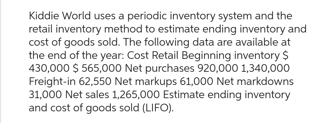 Kiddie World uses a periodic inventory system and the
retail inventory method to estimate ending inventory and
cost of goods sold. The following data are available at
the end of the year: Cost Retail Beginning inventory $
430,000 $ 565,000 Net purchases 920,000 1,340,000
Freight-in 62,550 Net markups 61,000 Net markdowns
31,000 Net sales 1,265,000 Estimate ending inventory
and cost of goods sold (LIFO).