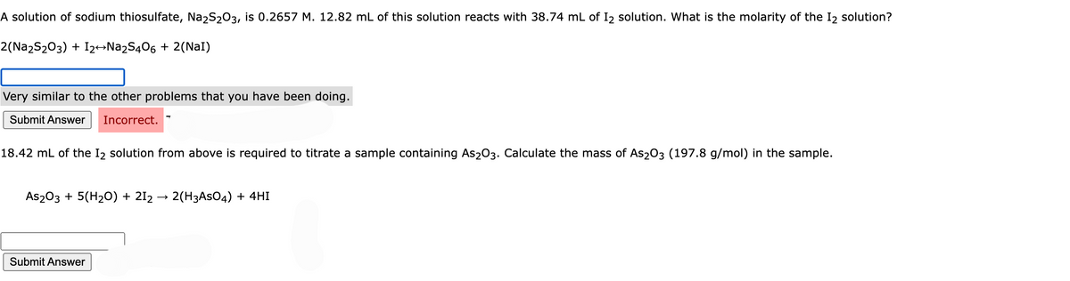 A solution of sodium thiosulfate, Na₂S₂O3, is 0.2657 M. 12.82 mL of this solution reacts with 38.74 mL of I2 solution. What is the molarity of the I₂ solution?
2(Na2S₂O3) + I2↔Na2S4O6 + 2(NaI)
Very similar to the other problems that you have been doing.
Submit Answer Incorrect.
18.42 mL of the I₂ solution from above is required to titrate a sample containing As2O3. Calculate the mass of As₂O3 (197.8 g/mol) in the sample.
As₂O3 + 5(H₂O) + 212 → 2(H3AsO4) + 4HI
Submit Answer