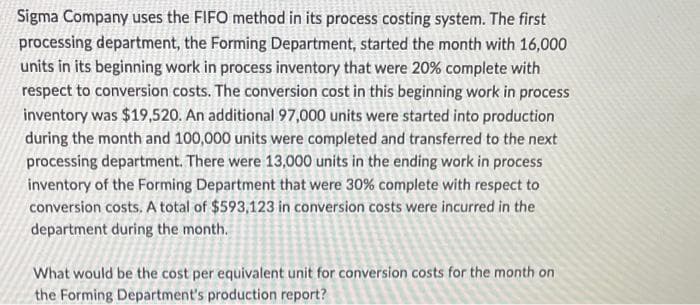 Sigma Company uses the FIFO method in its process costing system. The first
processing department, the Forming Department, started the month with 16,000
units in its beginning work in process inventory that were 20% complete with
respect to conversion costs. The conversion cost in this beginning work in process
inventory was $19,520. An additional 97,000 units were started into production
during the month and 100,000 units were completed and transferred to the next
processing department. There were 13,000 units in the ending work in process
inventory of the Forming Department that were 30% complete with respect to
conversion costs. A total of $593,123 in conversion costs were incurred in the
department during the month.
What would be the cost per equivalent unit for conversion costs for the month on
the Forming Department's production report?