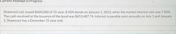 Current Attempt in Progress
Shamrock Ltd. issued $600,000 of 15-year, 8.50% bonds on January 1, 2022, when the market interest rate was 7.50%.
The cash received at the issuance of the bond was $653,487.74. Interest is payable semi-annually on July 1 and January
1. Shamrock has a December 31 year end.