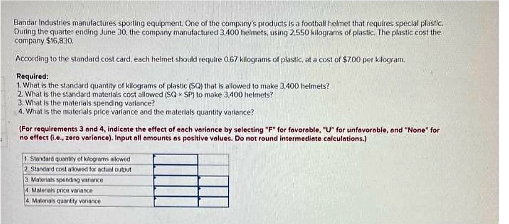 Bandar Industries manufactures sporting equipment. One of the company's products is a football helmet that requires special plastic.
During the quarter ending June 30, the company manufactured 3,400 helmets, using 2,550 kilograms of plastic. The plastic cost the
company $16,830.
According to the standard cost card, each helmet should require 0.67 kilograms of plastic, at a cost of $7.00 per kilogram.
Required:
1. What is the standard quantity of kilograms of plastic (SQ) that is allowed to make 3,400 helmets?
2. What is the standard materials cost allowed (SQ SP) to make 3,400 helmets?
3. What is the materials spending variance?
4. What is the materials price variance and the materials quantity variance?
(For requirements 3 and 4, indicate the effect of each variance by selecting "F" for favorable, "U" for unfavorable, and "None" for
no effect (i.e., zero variance). Input all amounts as positive values. Do not round intermediate calculations.)
1 Standard quantity of kilograms allowed
2 Standard cost allowed for actual output
3. Materials spending variance
4. Materials pnce variance
4 Materials quantity variance