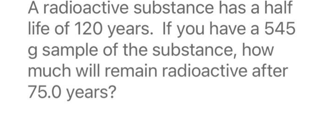 A radioactive substance has a half
life of 120 years. If you have a 545
g sample of the substance, how
much will remain radioactive after
75.0 years?