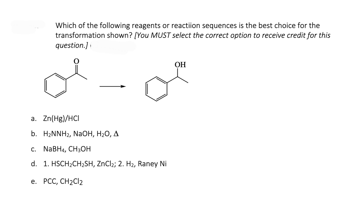 Which of the following reagents or reactiion sequences is the best choice for the
transformation shown? [You MUST select the correct option to receive credit for this
question.]
a. Zn(Hg)/HCI
b. H₂NNH₂, NaOH, H₂O, A
c. NaBH4, CH3OH
d. 1. HSCH₂CH₂SH, ZnCl₂; 2. H₂, Raney Ni
e. PCC, CH₂Cl₂
OH