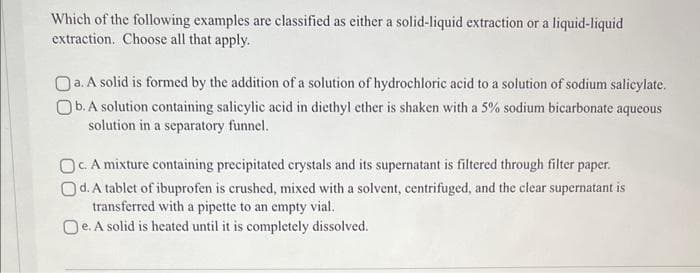 Which of the following examples are classified as either a solid-liquid extraction or a liquid-liquid
extraction. Choose all that apply.
Oa. A solid is formed by the addition of a solution of hydrochloric acid to a solution of sodium salicylate.
Ob. A solution containing salicylic acid in diethyl ether is shaken with a 5% sodium bicarbonate aqueous
solution in a separatory funnel.
Oc. A mixture containing precipitated crystals and its supernatant is filtered through filter paper.
Od. A tablet of ibuprofen is crushed, mixed with a solvent, centrifuged, and the clear supernatant is
transferred with a pipette to an empty vial.
Oe. A solid is heated until it is completely dissolved.