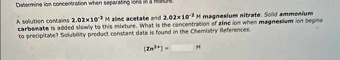 Determine ion concentration when separating ions in a mixture.
A solution contains 2.02x10-2 M zinc acetate and 2.02x10-2 M magnesium nitrate. Solid ammonium
carbonate is added slowly to this mixture. What is the concentration of zinc ion when magnesium ion begins
to precipitate? Solubility product constant data is found in the Chemistry References.
(Zn²+] =