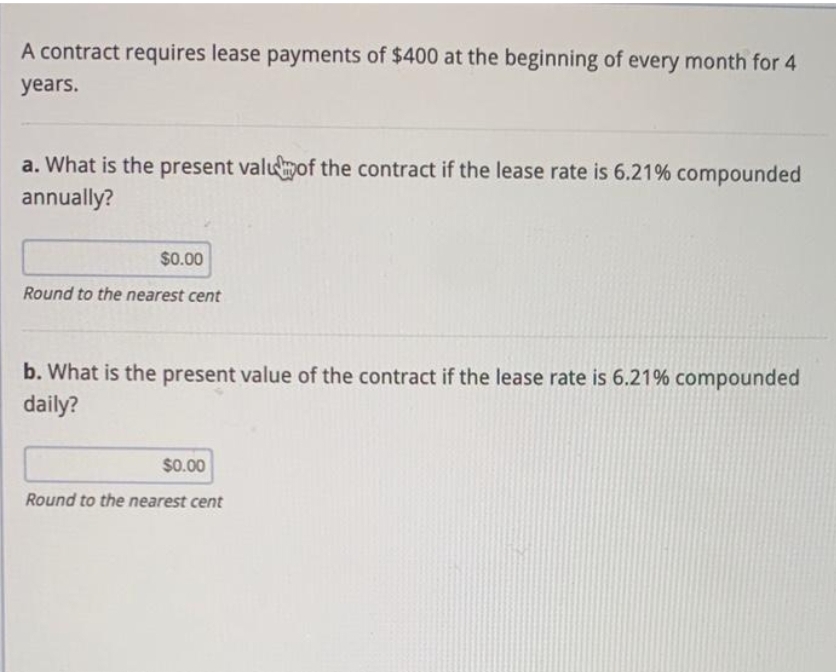 A contract requires lease payments of $400 at the beginning of every month for 4
years.
a. What is the present valuof the contract if the lease rate is 6.21% compounded
annually?
$0.00
Round to the nearest cent
b. What is the present value of the contract if the lease rate is 6.21% compounded
daily?
$0.00
Round to the nearest cent