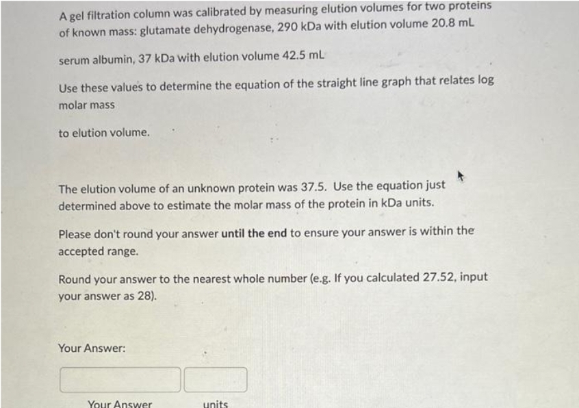 A gel filtration column was calibrated by measuring elution volumes for two proteins
of known mass: glutamate dehydrogenase, 290 kDa with elution volume 20,8 mL
serum albumin, 37 kDa with elution volume 42.5 mL
Use these values to determine the equation of the straight line graph that relates log
molar mass
to elution volume.
The elution volume of an unknown protein was 37.5. Use the equation just
determined above to estimate the molar mass of the protein in kDa units.
Please don't round your answer until the end to ensure your answer is within the
accepted range.
Round your answer to the nearest whole number (e.g. If you calculated 27.52, input
your answer as 28).
Your Answer:
Your Answer
units