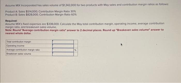 Assume MIX Incorporated has sales volume of $1,342,000 for two products with May sales and contribution margin ratios as follows:
Product A: Sales $514,000; Contribution Margin Ratio 30%
Product B: Sales $828,000; Contribution Margin Ratio 60%
Required:
Assume MIX's fixed expenses are $338,000. Calculate the May total contribution margin, operating income, average contribution
margin ratio, and breakeven sales volume,
Note: Round "Average contribution margin ratio" answer to 2 decimal places. Round up "Breakeven sales volume" answer to
nearest whole dollar.
Total contribution margin
Operating income
Average contribution margin ratio
Breakeven sales volume
%