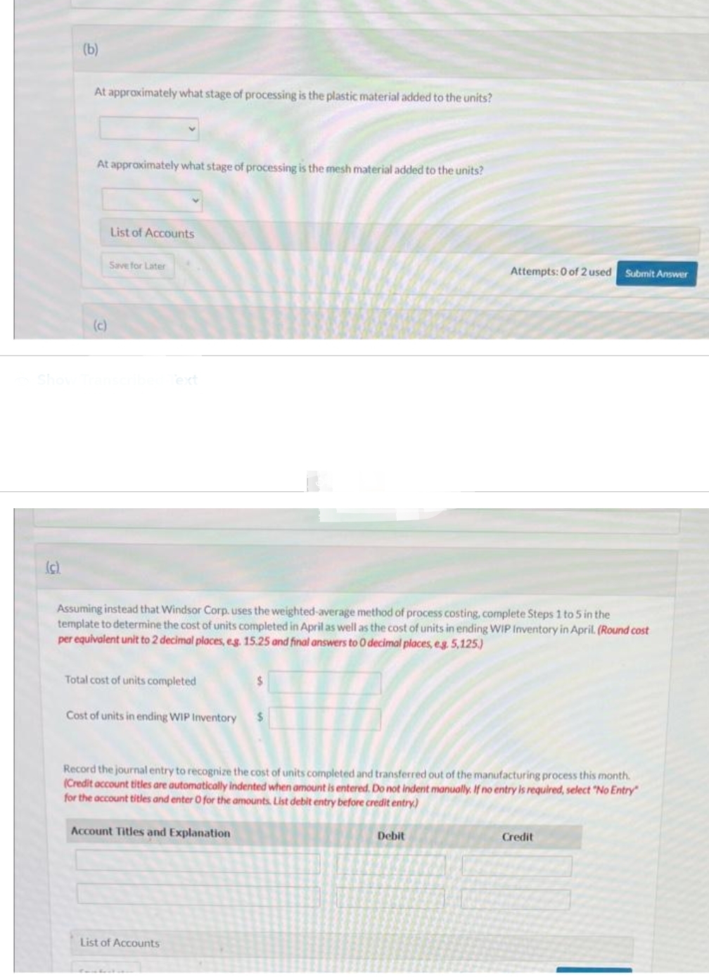 (c)
(b)
At approximately what stage of processing is the plastic material added to the units?
At approximately what stage of processing is the mesh material added to the units?
(c)
List of Accounts
Save for Later
Text
Assuming instead that Windsor Corp. uses the weighted-average method of process costing, complete Steps 1 to 5 in the
template to determine the cost of units completed in April as well as the cost of units in ending WIP Inventory in April. (Round cost
per equivalent unit to 2 decimal places, eg. 15.25 and final answers to O decimal places, eg. 5,125.)
Total cost of units completed
Cost of units in ending WIP Inventory $
$
Account Titles and Explanation
List of Accounts
Record the journal entry to recognize the cost of units completed and transferred out of the manufacturing process this month.
(Credit account titles are automatically indented when amount is entered. Do not indent manually. If no entry is required, select "No Entry"
for the account titles and enter O for the amounts. List debit entry before credit entry)
Attempts: 0 of 2 used Submit Answer
Debit
Credit