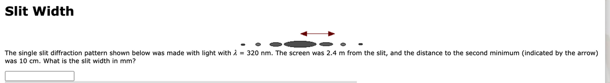 Slit Width
The single slit diffraction pattern shown below was made with light with λ = 320 nm. The screen was 2.4 m from the slit, and the distance to the second minimum (indicated by the arrow)
was 10 cm. What is the slit width in mm?