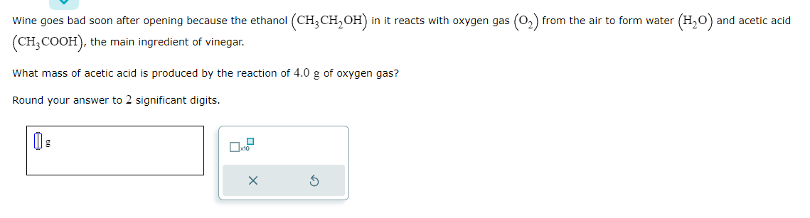 Wine goes bad soon after opening because the ethanol (CH3CH₂OH) in it reacts with oxygen gas (0₂) from the air to form water (H₂O)
(CH3COOH), the main ingredient of vinegar.
What mass of acetic acid is produced by the reaction of 4.0 g of oxygen gas?
Round your answer to 2 significant digits.
X
and acetic acid