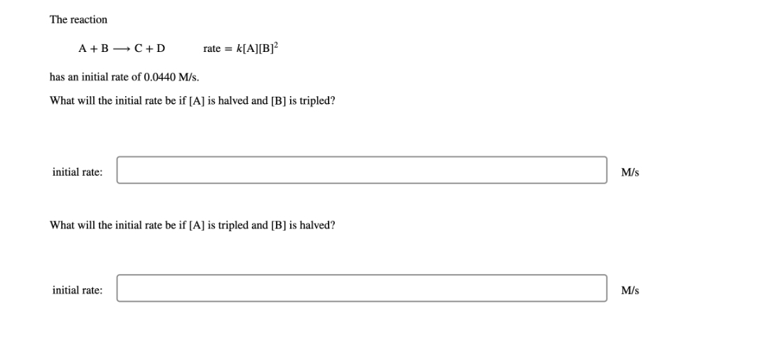 The reaction
A+B C + D
initial rate:
rate =
has an initial rate of 0.0440 M/s.
What will the initial rate be if [A] is halved and [B] is tripled?
k[A][B]²
initial rate:
What will the initial rate be if [A] is tripled and [B] is halved?
M/s
M/s