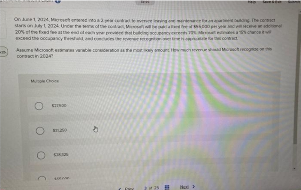 25
WITH WAV
On June 1, 2024, Microsoft entered into a 2-year contract to oversee leasing and maintenance for an apartment building. The contract
starts on July 1, 2024. Under the terms of the contract, Microsoft will be paid a fixed fee of $55,000 per year and will receive an additional
20% of the fixed fee at the end of each year provided that building occupancy exceeds 70%. Microsoft estimates a 15% chance it will
exceed the occupancy threshold, and concludes the revenue recognition over time is appropriate for this contract.
Multiple Choice
Assume Microsoft estimates variable consideration as the most likely amount. How much revenue should Microsoft recognize on this
contract in 2024?
$27,500
$31,250
$28,325
SEENOO
Saved
b
Prey
Help Save & Exit
3 of 25
Next >
Submit