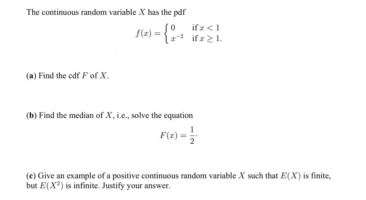 The continuous random variable X has the pdf
0
f(x) =
>= {1/-₂
-2
X
(a) Find the cdf F of X.
(b) Find the median of X, i.e., solve the equation
F(x)
if x < 1
if x > 1.
=
1
2
(c) Give an example of a positive continuous random variable X such that E(X) is finite,
but E(X2) is infinite. Justify your answer.