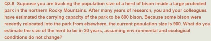 Q3.8. Suppose you are tracking the population size of a herd of bison inside a large protected
park in the northern Rocky Mountains. After many years of research, you and your colleagues
have estimated the carrying capacity of the park to be 800 bison. Because some bison were
recently relocated into the park from elsewhere, the current population size is 900. What do you
estimate the size of the herd to be in 20 years, assuming environmental and ecological
conditions do not change?
