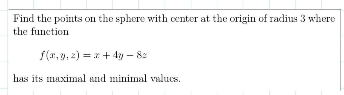 Find the points on the sphere with center at the origin of radius 3 where
the function
f(x, y, z) = x + 4y - 8z
has its maximal and minimal values.