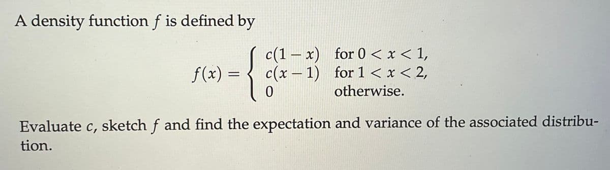 A density function f is defined by
f(x) =
=
c(1x)
for 0 < x < 1,
c(x-1) for 1<x<2,
0
otherwise.
Evaluate c, sketch f and find the expectation and variance of the associated distribu-
tion.