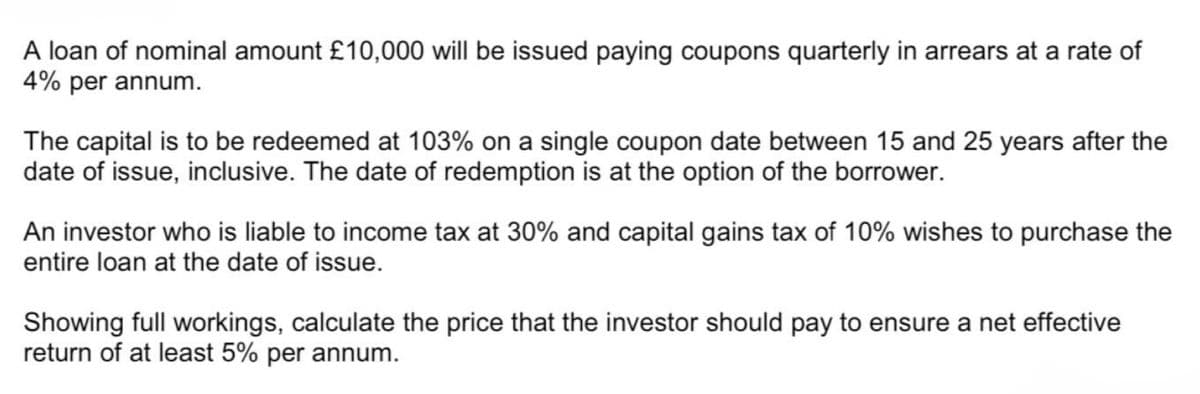 A loan of nominal amount £10,000 will be issued paying coupons quarterly in arrears at a rate of
4% per annum.
The capital is to be redeemed at 103% on a single coupon date between 15 and 25 years after the
date of issue, inclusive. The date of redemption is at the option of the borrower.
An investor who is liable to income tax at 30% and capital gains tax of 10% wishes to purchase the
entire loan at the date of issue.
Showing full workings, calculate the price that the investor should pay to ensure a net effective
return of at least 5% per annum.