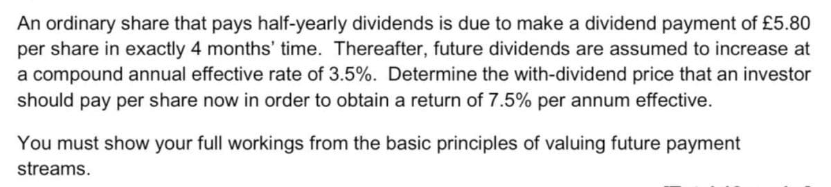 An ordinary share that pays half-yearly dividends is due to make a dividend payment of £5.80
per share in exactly 4 months' time. Thereafter, future dividends are assumed to increase at
a compound annual effective rate of 3.5%. Determine the with-dividend price that an investor
should pay per share now in order to obtain a return of 7.5% per annum effective.
You must show your full workings from the basic principles of valuing future payment
streams.