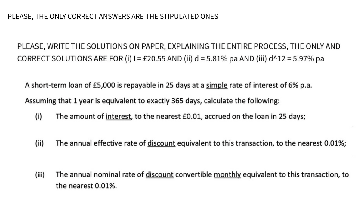 PLEASE, THE ONLY CORRECT ANSWERS ARE THE STIPULATED ONES
PLEASE, WRITE THE SOLUTIONS ON PAPER, EXPLAINING THE ENTIRE PROCESS, THE ONLY AND
CORRECT SOLUTIONS ARE FOR (i) I = £20.55 AND (ii) d = 5.81% pa AND (iii) d^12 = 5.97% pa
A short-term loan of £5,000 is repayable in 25 days at a simple rate of interest of 6% p.a.
Assuming that 1 year is equivalent to exactly 365 days, calculate the following:
(i) The amount of interest, to the nearest £0.01, accrued on the loan in 25 days;
(ii)
The annual effective rate of discount equivalent to this transaction, to the nearest 0.01%;
(iii)
The annual nominal rate of discount convertible monthly equivalent to this transaction, to
the nearest 0.01%.