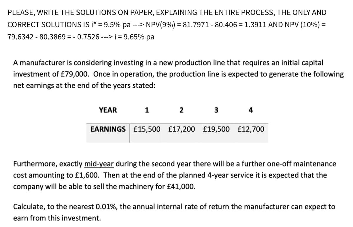 PLEASE, WRITE THE SOLUTIONS ON PAPER, EXPLAINING THE ENTIRE PROCESS, THE ONLY AND
CORRECT SOLUTIONS IS i* = 9.5% pa ---> NPV(9%) = 81.7971 - 80.406 = 1.3911 AND NPV (10%) =
79.6342-80.3869 = -0.7526 ---> i = 9.65% pa
A manufacturer is considering investing in a new production line that requires an initial capital
investment of £79,000. Once in operation, the production line is expected to generate the following
net earnings at the end of the years stated:
YEAR
1 2
3
4
EARNINGS £15,500 £17,200 £19,500 £12,700
Furthermore, exactly mid-year during the second year there will be a further one-off maintenance
cost amounting to £1,600. Then at the end of the planned 4-year service it is expected that the
company will be able to sell the machinery for £41,000.
Calculate, to the nearest 0.01%, the annual internal rate of return the manufacturer can expect to
earn from this investment.