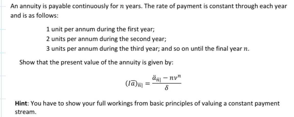 An annuity is payable continuously for n years. The rate of payment is constant through each year
and is as follows:
1 unit per annum during the first year;
2 units per annum during the second year;
3 units per annum during the third year; and so on until the final year n.
Show that the present value of the annuity is given by:
ἅπι
(la) n =
-ηνη
δ
Hint: You have to show your full workings from basic principles of valuing a constant payment
stream.