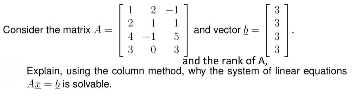 Consider the matrix A
=
1
2
4
3
2
1
-1
-1
1
5
0 3
and vector b
=
3
3
3
3
and the rank of A,
Explain, using the column method, why the system of linear equations
Ax=b is solvable.