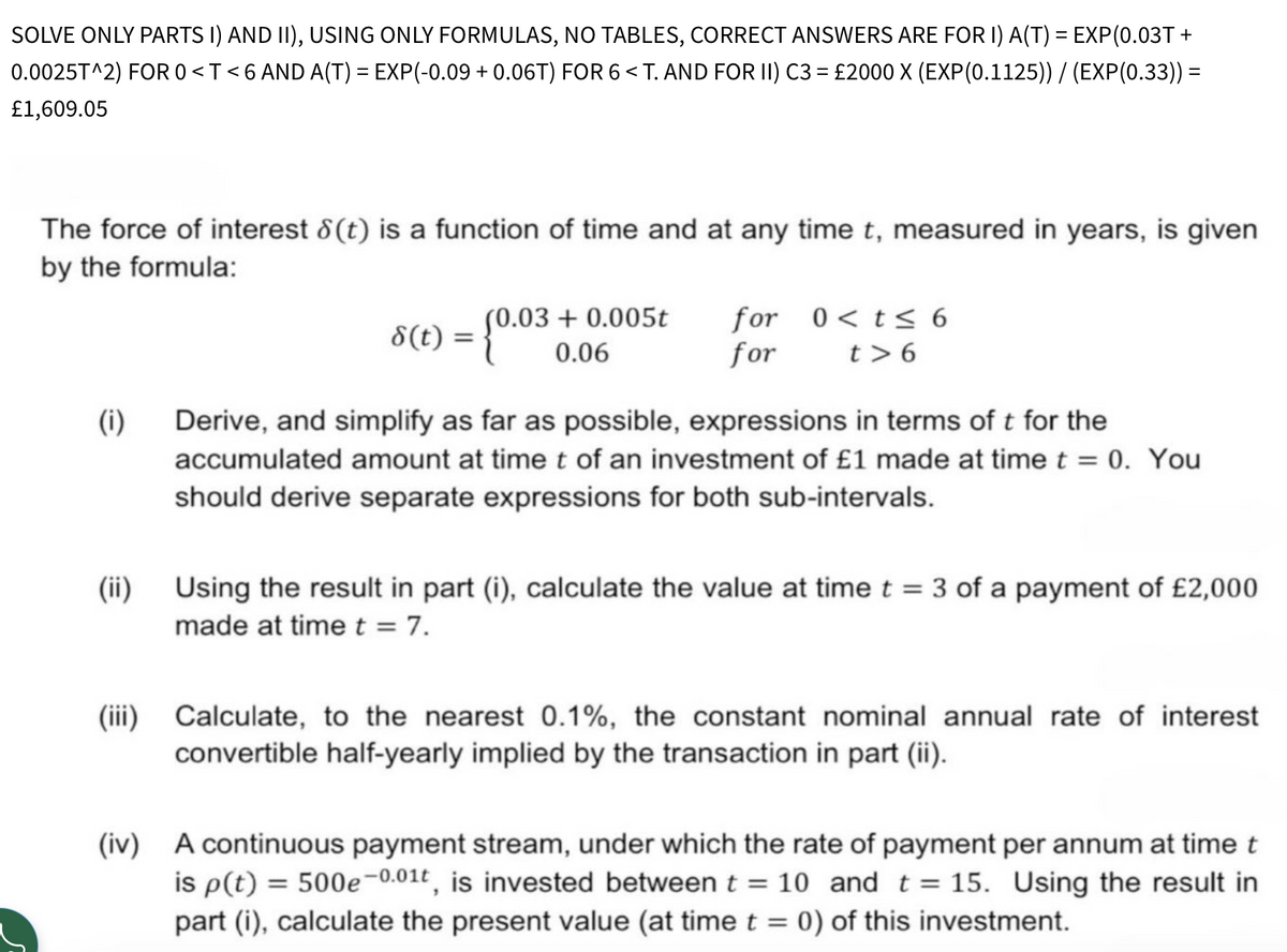 SOLVE ONLY PARTS I) AND II), USING ONLY FORMULAS, NO TABLES, CORRECT ANSWERS ARE FOR I) A(T) = EXP(0.03T+
0.0025T^2) FOR 0 <T<6 AND A(T) = EXP(-0.09 + 0.06T) FOR 6 < T. AND FOR II) C3 = £2000 X (EXP(0.1125)) / (EXP(0.33)) =
£1,609.05
The force of interest 8 (t) is a function of time and at any time t, measured in years, is given
by the formula:
8(t)
={0.03
(0.03+0.005t
0.06
for
0<t≤ 6
for
t> 6
(i)
(ii)
Derive, and simplify as far as possible, expressions in terms of t for the
accumulated amount at time t of an investment of £1 made at time t = 0. You
should derive separate expressions for both sub-intervals.
Using the result in part (i), calculate the value at time t = 3 of a payment of £2,000
made at time t = 7.
(iii) Calculate, to the nearest 0.1%, the constant nominal annual rate of interest
convertible half-yearly implied by the transaction in part (ii).
(iv) A continuous payment stream, under which the rate of payment per annum at time t
is p(t) = 500e-0.01t, is invested between t = 10 and t = 15. Using the result in
part (i), calculate the present value (at time t = 0) of this investment.