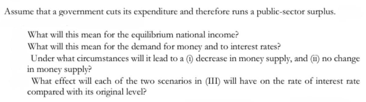 Assume that a government cuts its expenditure and therefore runs a public-sector surplus.
What will this mean for the equilibrium national income?
What will this mean for the demand for money and to interest rates?
Under what circumstances will it lead to a (i) decrease in money supply, and (ii) no change
in money supply?
What effect will each of the two scenarios in (III) will have on the rate of interest rate
compared with its original level?