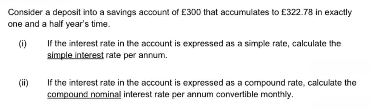 Consider a deposit into a savings account of £300 that accumulates to £322.78 in exactly
one and a half year's time.
(i)
(ii)
If the interest rate in the account is expressed as a simple rate, calculate the
simple interest rate per annum.
If the interest rate in the account is expressed as a compound rate, calculate the
compound nominal interest rate per annum convertible monthly.