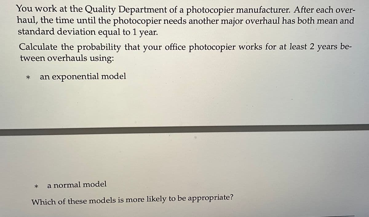 You work at the Quality Department of a photocopier manufacturer. After each over-
haul, the time until the photocopier needs another major overhaul has both mean and
standard deviation equal to 1 year.
Calculate the probability that your office photocopier works for at least 2 years be-
tween overhauls using:
* an exponential model
a normal model
Which of these models is more likely to be appropriate?
*