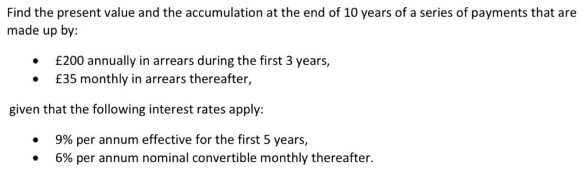 Find the present value and the accumulation at the end of 10 years of a series of payments that are
made up by:
£200 annually in arrears during the first 3 years,
£35 monthly in arrears thereafter,
given that the following interest rates apply:
9% per annum effective for the first 5 years,
6% per annum nominal convertible monthly thereafter.