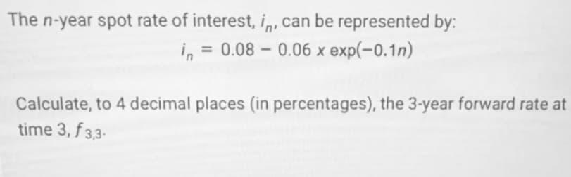 The n-year spot rate of interest, in, can be represented by:
= 0.08 0.06 x exp(-0.1n)
-
Calculate, to 4 decimal places (in percentages), the 3-year forward rate at
time 3, f 3,3-