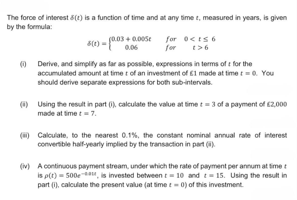 The force of interest 8(t) is a function of time and at any time t, measured in years, is given
by the formula:
s(t) = {0.03
(0.03 +0.005t for
0.06
for
0<t≤ 6
t> 6
(i)
Derive, and simplify as far as possible, expressions in terms of t for the
accumulated amount at time t of an investment of £1 made at time t = 0. You
should derive separate expressions for both sub-intervals.
(ii) Using the result in part (i), calculate the value at time t = 3 of a payment of £2,000
made at time t = 7.
(iii) Calculate, to the nearest 0.1%, the constant nominal annual rate of interest
convertible half-yearly implied by the transaction in part (ii).
(iv) A continuous payment stream, under which the rate of payment per annum at time t
is p(t)=500e-0.01t, is invested between t = 10 and t = 15. Using the result in
part (i), calculate the present value (at time t = 0) of this investment.