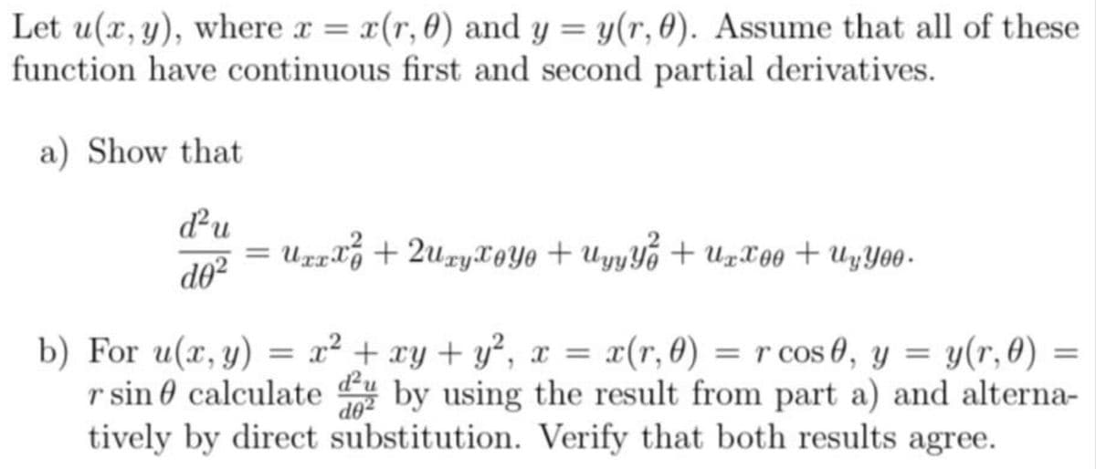 Let u(x, y), where x = x(r, 0) and y = y(r, 0). Assume that all of these
function have continuous first and second partial derivatives.
a) Show that
d²u
d0²
=
Uxxx² + 2uzyToyo+ Uyyy² + Uxxoo + UyYoo.
b) For u(x, y) = x² + xy + y², x = x(r, 0) = r cos 0, y = y(r, 0)
r sin calculated by using the result from part a) and alterna-
tively by direct substitution. Verify that both results agree.
=